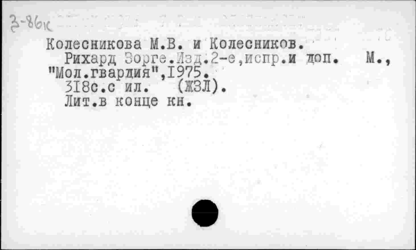 ﻿
Колесникова M.B. и Колесников
Рихард Зорге.Изд.2-е,испр.и "Мол.гвардия”,1975.
318с.с ил. (ЖЗЛ).
поп.
Лит.в конце кн.